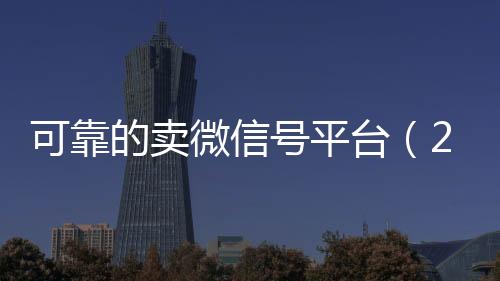可靠的卖微信号平台vx回收联系方式（2020卖微信号的有什么平台）